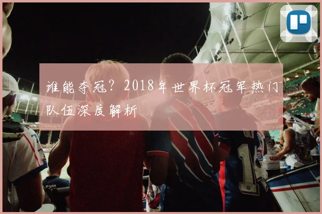 谁能夺冠？2018年世界杯冠军热门队伍深度解析