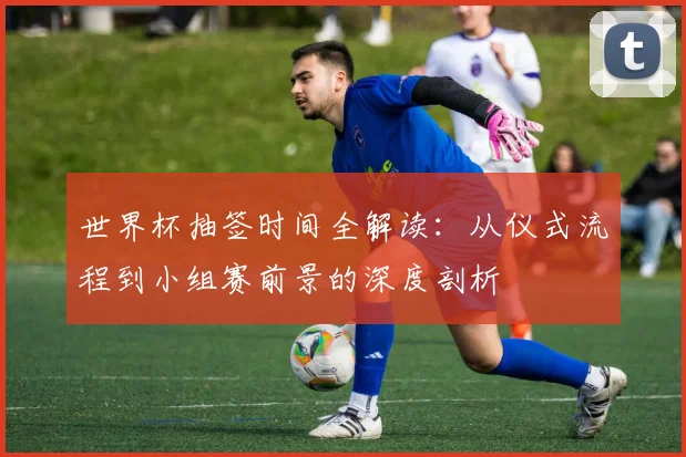 世界杯抽签时间全解读：从仪式流程到小组赛前景的深度剖析