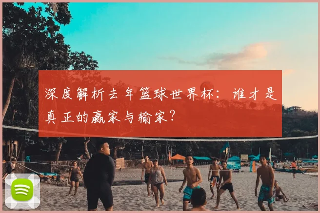 深度解析去年篮球世界杯:谁才是真正的赢家与输家?