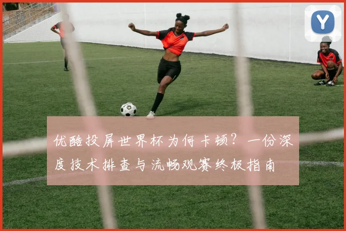 优酷投屏世界杯为何卡顿?一份深度技术排查与流畅观赛终极指南