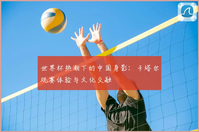 世界杯热潮下的中国身影：卡塔尔观赛体验与文化交融