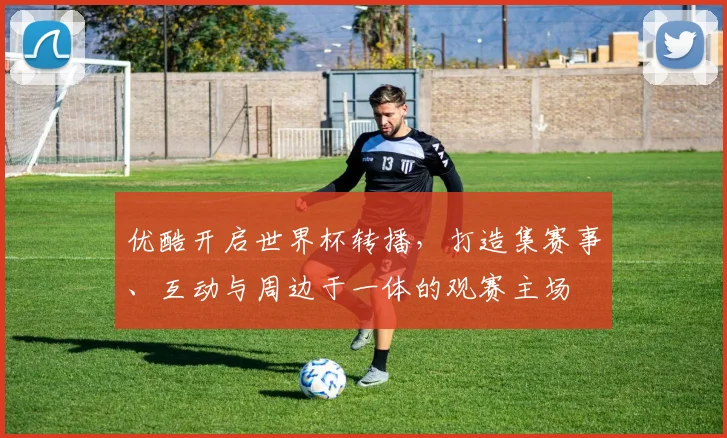 优酷开启世界杯转播,打造集赛事、互动与周边于一体的观赛主场