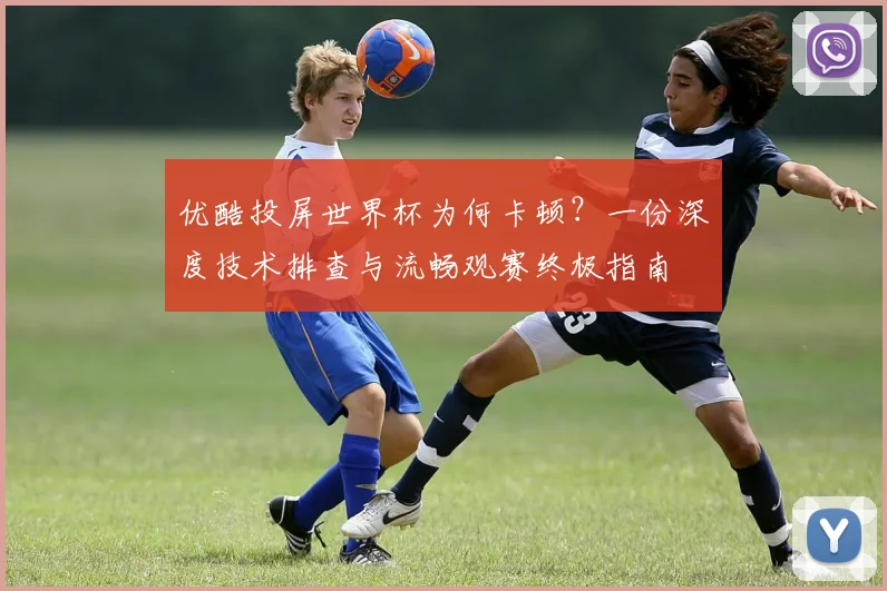 优酷投屏世界杯为何卡顿?一份深度技术排查与流畅观赛终极指南