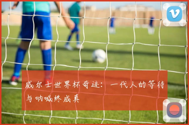 威尔士世界杯奇迹:一代人的等待与呐喊终成真