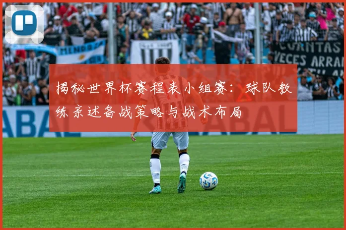 揭秘世界杯赛程表小组赛：球队教练亲述备战策略与战术布局