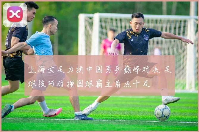 上海女足力拼中国男乒巅峰对决 足球技巧对撞国球霸主看点十足