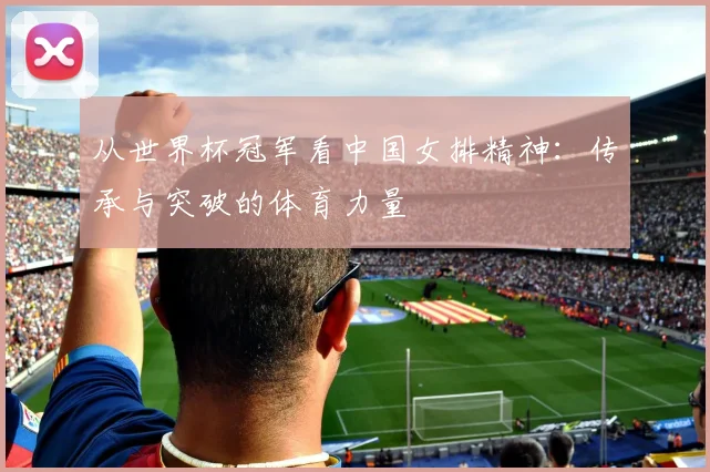 从世界杯冠军看中国女排精神：传承与突破的体育力量