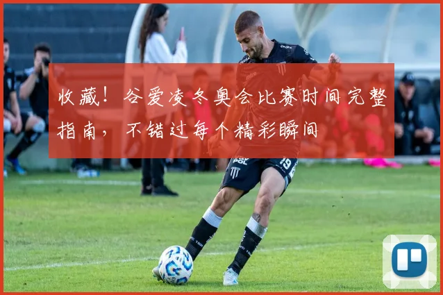 收藏！谷爱凌冬奥会比赛时间完整指南，不错过每个精彩瞬间