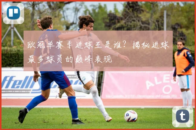 欧冠单赛季进球王是谁？揭秘进球最多球员的巅峰表现