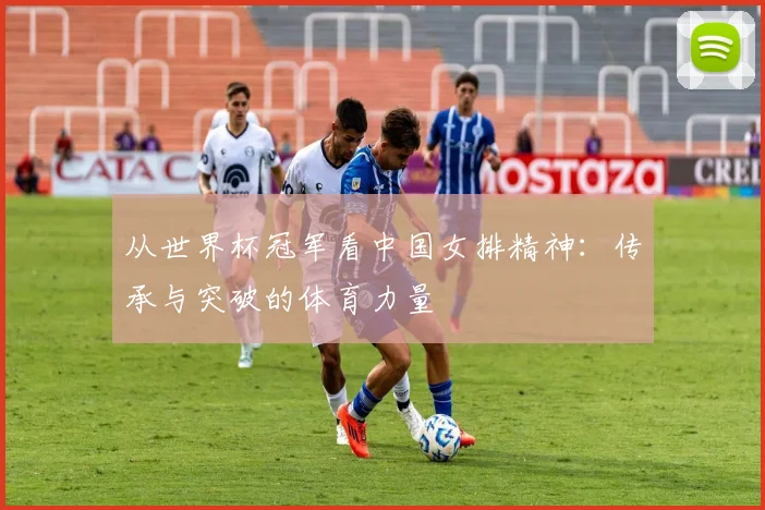 从世界杯冠军看中国女排精神：传承与突破的体育力量