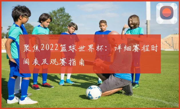 聚焦2022篮球世界杯：详细赛程时间表及观赛指南