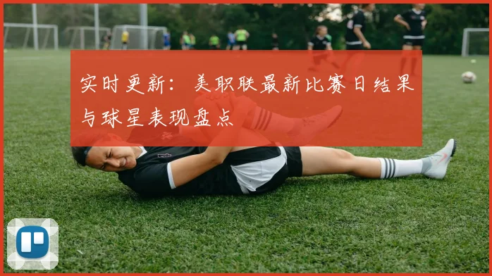 实时更新：美职联最新比赛日结果与球星表现盘点