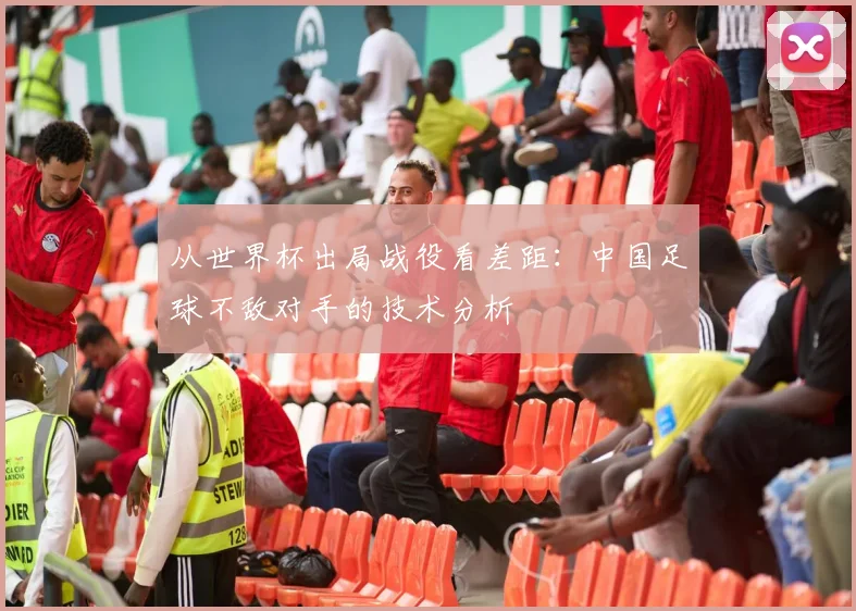 从世界杯出局战役看差距：中国足球不敌对手的技术分析