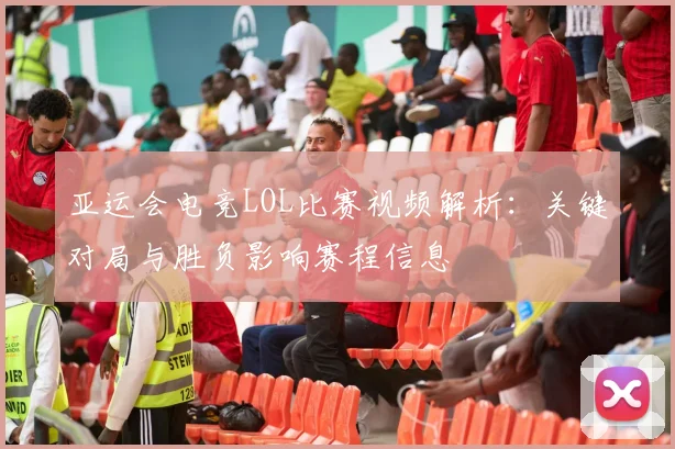 亚运会电竞LOL比赛视频解析：关键对局与胜负影响赛程信息