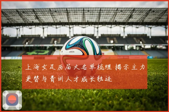 上海女足历届大名单梳理 揭示主力更替与青训人才成长轨迹