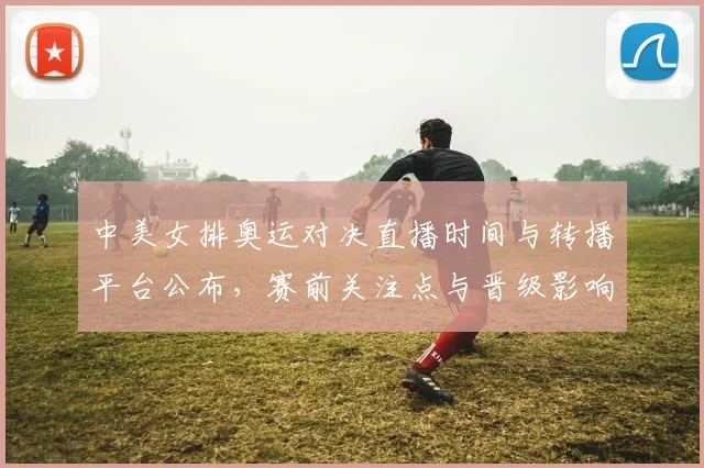 中美女排奥运对决直播时间与转播平台公布，赛前关注点与晋级影响分析