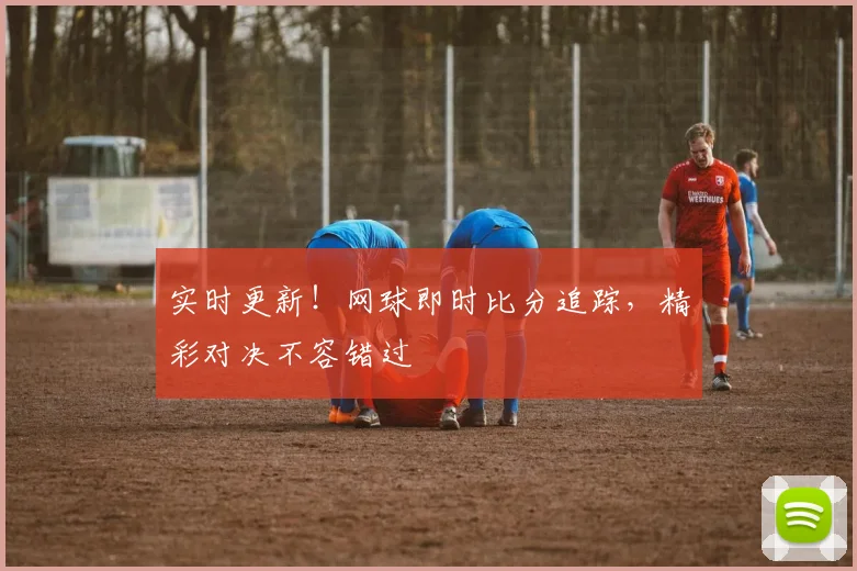 实时更新！网球即时比分追踪，精彩对决不容错过